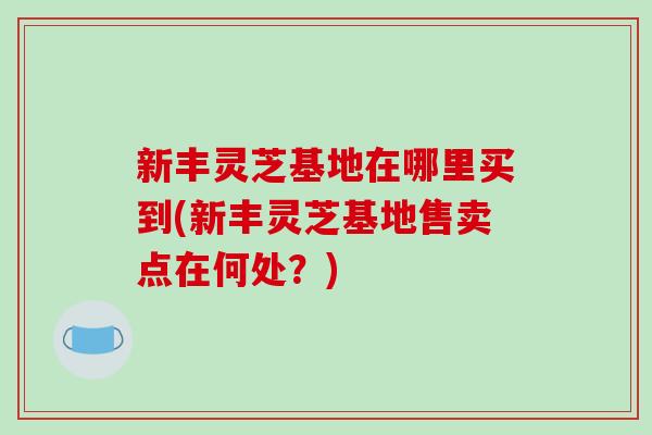 新丰灵芝基地在哪里买到(新丰灵芝基地售卖点在何处?)-第1张图片-破壁灵芝孢子粉研究指南 新丰灵芝基地在哪里买到(新丰灵芝基地售卖点在何处?)-第1张图片-破壁灵芝孢子粉研究指南