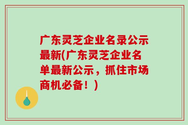 广东灵芝企业名录公示最新(广东灵芝企业名单最新公示,抓住市场商机必备!)-第1张图片-破壁灵芝孢子粉研究指南 广东灵芝企业名录公示最新(广东灵芝企业名单最新公示,抓住市场商机必备!)-第1张图片-破壁灵芝孢子粉研究指南