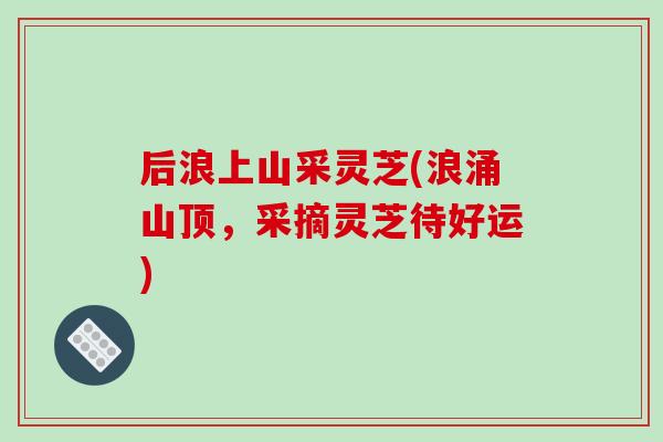 后浪上山采灵芝(浪涌山顶,采摘灵芝待好运)-第1张图片-破壁灵芝孢子粉研究指南 后浪上山采灵芝(浪涌山顶,采摘灵芝待好运)-第1张图片-破壁灵芝孢子粉研究指南