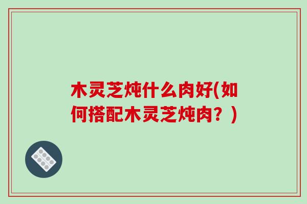 木灵芝炖什么肉好(如何搭配木灵芝炖肉?)-第1张图片-破壁灵芝孢子粉研究指南 木灵芝炖什么肉好(如何搭配木灵芝炖肉?)-第1张图片-破壁灵芝孢子粉研究指南