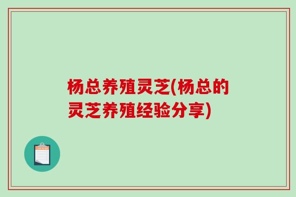 杨总养殖灵芝(杨总的灵芝养殖经验分享)-第1张图片-破壁灵芝孢子粉研究指南