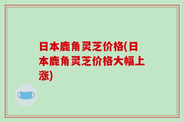 日本鹿角灵芝价格(日本鹿角灵芝价格大幅上涨)-第1张图片-破壁灵芝孢子粉研究指南 日本鹿角灵芝价格(日本鹿角灵芝价格大幅上涨)-第1张图片-破壁灵芝孢子粉研究指南