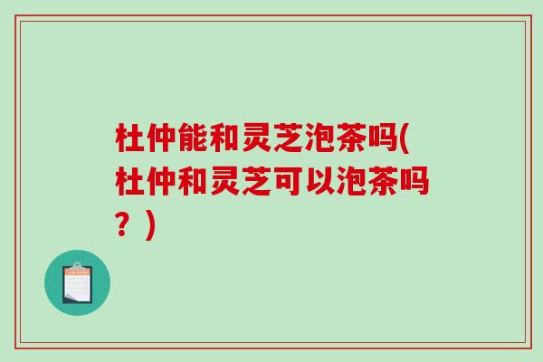 杜仲能和灵芝泡茶吗(杜仲和灵芝可以泡茶吗?)-第1张图片-破壁灵芝孢子粉研究指南 杜仲能和灵芝泡茶吗(杜仲和灵芝可以泡茶吗?)-第1张图片-破壁灵芝孢子粉研究指南