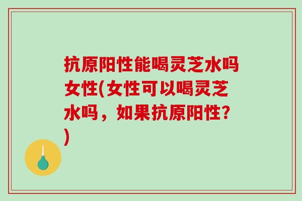 抗原阳性能喝灵芝水吗女性(女性可以喝灵芝水吗,如果抗原阳性?)-第1张图片-破壁灵芝孢子粉研究指南 抗原阳性能喝灵芝水吗女性(女性可以喝灵芝水吗,如果抗原阳性?)-第1张图片-破壁灵芝孢子粉研究指南