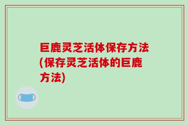 巨鹿灵芝活体保存方法(保存灵芝活体的巨鹿方法)-第1张图片-破壁灵芝孢子粉研究指南 巨鹿灵芝活体保存方法(保存灵芝活体的巨鹿方法)-第1张图片-破壁灵芝孢子粉研究指南