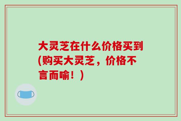 大灵芝在什么价格买到(购买大灵芝,价格不言而喻!)-第1张图片-破壁灵芝孢子粉研究指南 大灵芝在什么价格买到(购买大灵芝,价格不言而喻!)-第1张图片-破壁灵芝孢子粉研究指南
