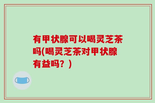 有甲状腺可以喝灵芝茶吗(喝灵芝茶对甲状腺有益吗?)-第1张图片-破壁灵芝孢子粉研究指南 有甲状腺可以喝灵芝茶吗(喝灵芝茶对甲状腺有益吗?)-第1张图片-破壁灵芝孢子粉研究指南
