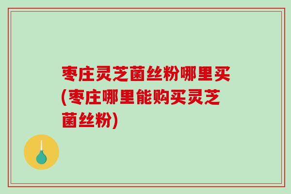 枣庄灵芝菌丝粉哪里买(枣庄哪里能购买灵芝菌丝粉)-第1张图片-破壁灵芝孢子粉研究指南 枣庄灵芝菌丝粉哪里买(枣庄哪里能购买灵芝菌丝粉)-第1张图片-破壁灵芝孢子粉研究指南
