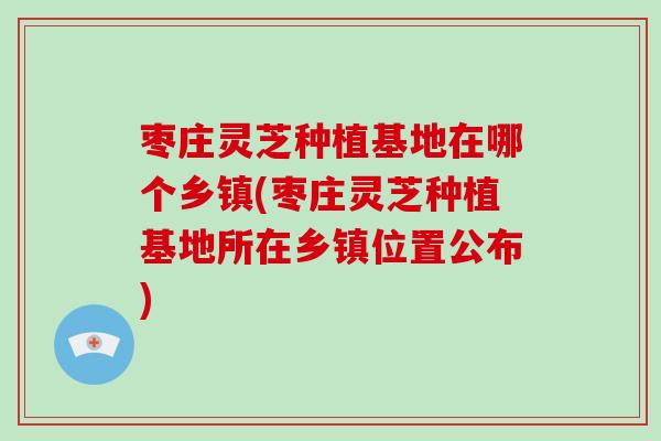 枣庄灵芝种植基地在哪个乡镇(枣庄灵芝种植基地所在乡镇位置公布)-第1张图片-破壁灵芝孢子粉研究指南 枣庄灵芝种植基地在哪个乡镇(枣庄灵芝种植基地所在乡镇位置公布)-第1张图片-破壁灵芝孢子粉研究指南