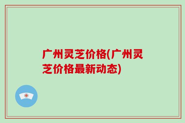 广州灵芝价格(广州灵芝价格最新动态)-第1张图片-破壁灵芝孢子粉研究指南