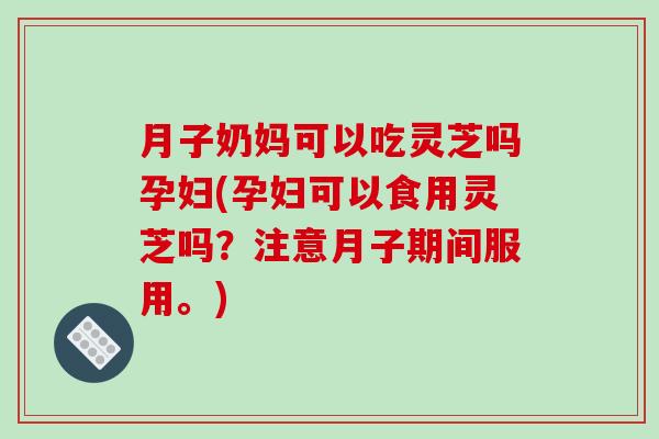 月子奶妈可以吃灵芝吗孕妇(孕妇可以食用灵芝吗？注意月子期间服用。)-第1张图片-破壁灵芝孢子粉研究指南