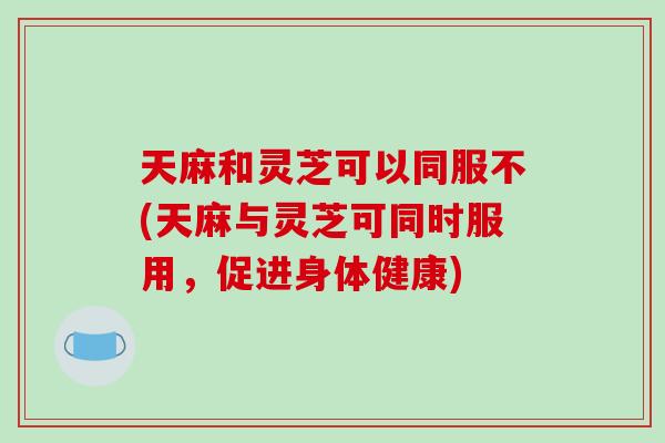 天麻和灵芝可以同服不(天麻与灵芝可同时服用,促进身体健康)-第1张图片-破壁灵芝孢子粉研究指南 天麻和灵芝可以同服不(天麻与灵芝可同时服用,促进身体健康)-第1张图片-破壁灵芝孢子粉研究指南
