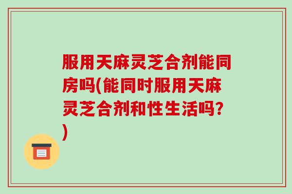 服用天麻灵芝合剂能同房吗(能同时服用天麻灵芝合剂和性生活吗？)-第1张图片-破壁灵芝孢子粉研究指南