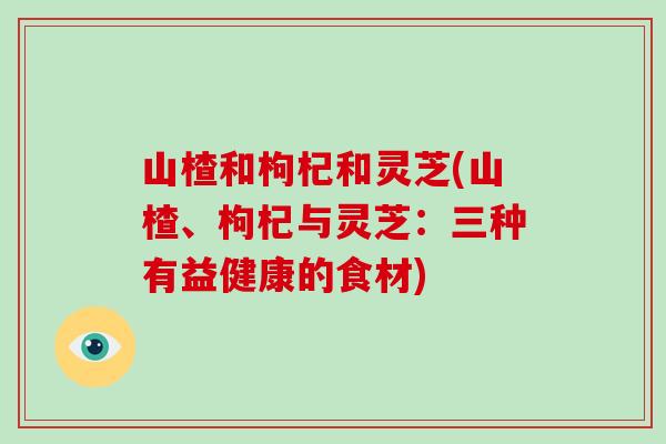 山楂和枸杞和灵芝(山楂、枸杞与灵芝：三种有益健康的食材)-第1张图片-破壁灵芝孢子粉研究指南
