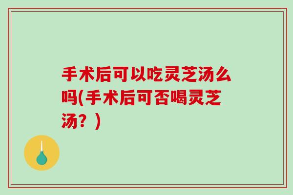 手术后可以吃灵芝汤么吗(手术后可否喝灵芝汤?)-第1张图片-破壁灵芝孢子粉研究指南 手术后可以吃灵芝汤么吗(手术后可否喝灵芝汤?)-第1张图片-破壁灵芝孢子粉研究指南