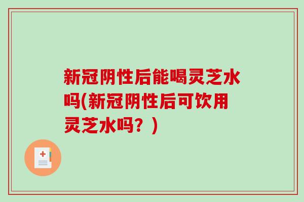 新冠阴性后能喝灵芝水吗(新冠阴性后可饮用灵芝水吗？)-第1张图片-破壁灵芝孢子粉研究指南