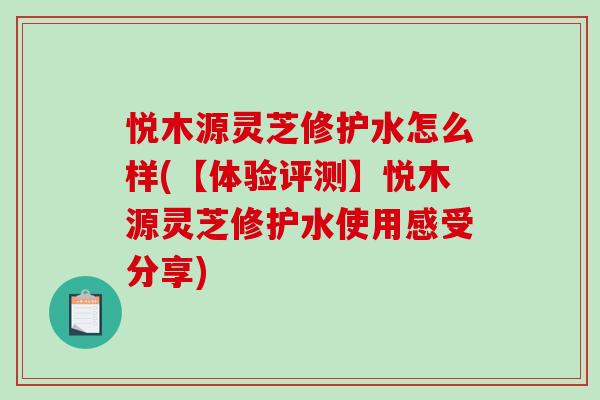 悦木源灵芝修护水怎么样(【体验评测】悦木源灵芝修护水使用感受分享)-第1张图片-破壁灵芝孢子粉研究指南 悦木源灵芝修护水怎么样(【体验评测】悦木源灵芝修护水使用感受分享)-第1张图片-破壁灵芝孢子粉研究指南