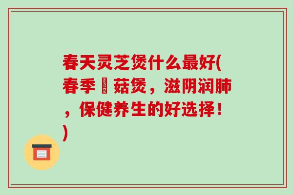 春天灵芝煲什么最好(春季焽菇煲,滋阴润肺,保健养生的好选择!)-第1张图片-破壁灵芝孢子粉研究指南 春天灵芝煲什么最好(春季焽菇煲,滋阴润肺,保健养生的好选择!)-第1张图片-破壁灵芝孢子粉研究指南