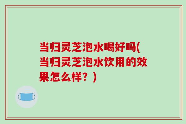 当归灵芝泡水喝好吗(当归灵芝泡水饮用的效果怎么样？)-第1张图片-破壁灵芝孢子粉研究指南