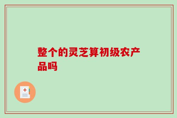 整个的灵芝算初级农产品吗-第1张图片-破壁灵芝孢子粉研究指南