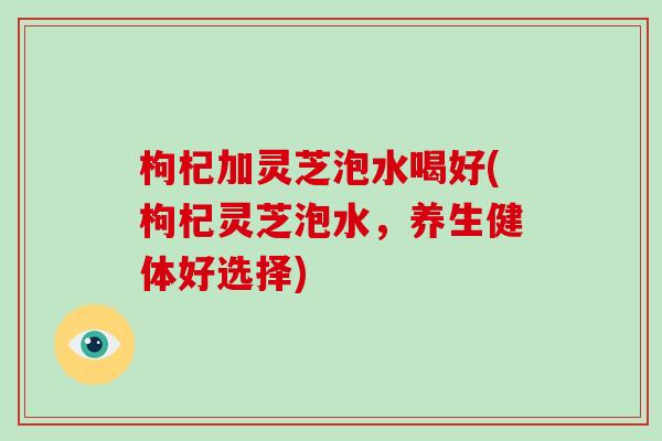 枸杞加灵芝泡水喝好(枸杞灵芝泡水,养生健体好选择)-第1张图片-破壁灵芝孢子粉研究指南 枸杞加灵芝泡水喝好(枸杞灵芝泡水,养生健体好选择)-第1张图片-破壁灵芝孢子粉研究指南