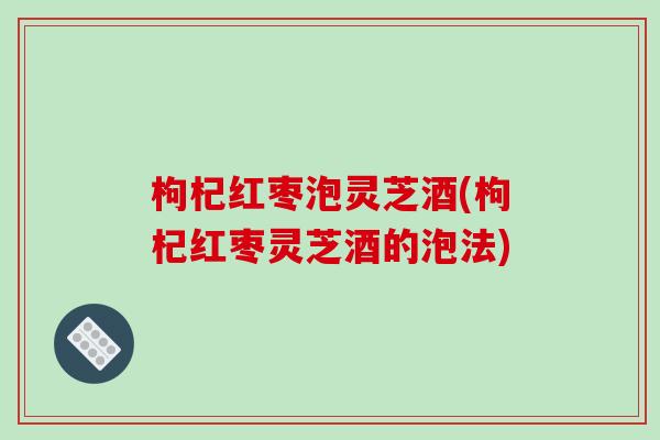 枸杞红枣泡灵芝酒(枸杞红枣灵芝酒的泡法)-第1张图片-破壁灵芝孢子粉研究指南