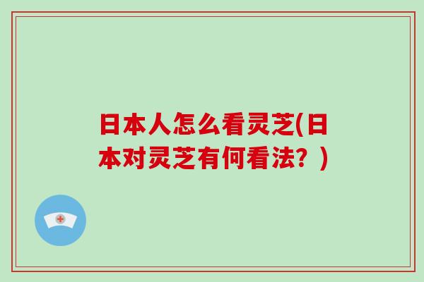日本人怎么看灵芝(日本对灵芝有何看法?)-第1张图片-破壁灵芝孢子粉研究指南 日本人怎么看灵芝(日本对灵芝有何看法?)-第1张图片-破壁灵芝孢子粉研究指南