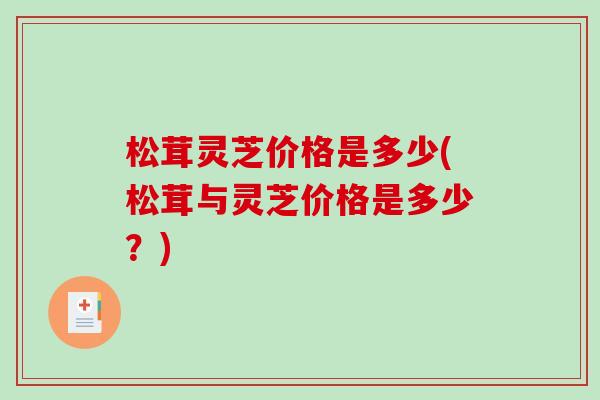 松茸灵芝价格是多少(松茸与灵芝价格是多少？)-第1张图片-破壁灵芝孢子粉研究指南