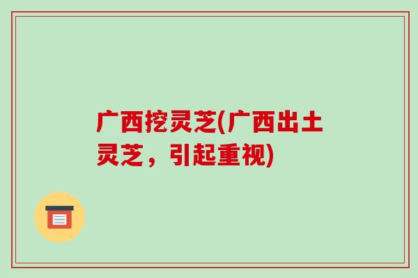 广西挖灵芝(广西出土灵芝，引起重视)-第1张图片-破壁灵芝孢子粉研究指南