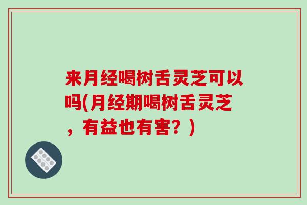 来月经喝树舌灵芝可以吗(月经期喝树舌灵芝,有益也有害?)-第1张图片-破壁灵芝孢子粉研究指南 来月经喝树舌灵芝可以吗(月经期喝树舌灵芝,有益也有害?)-第1张图片-破壁灵芝孢子粉研究指南