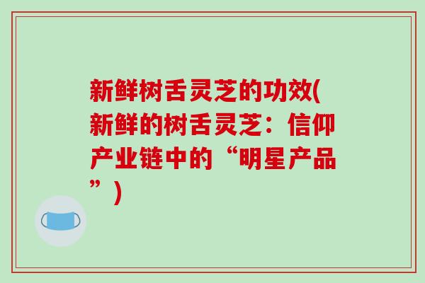新鲜树舌灵芝的功效(新鲜的树舌灵芝：信仰产业链中的“明星产品”)-第1张图片-破壁灵芝孢子粉研究指南