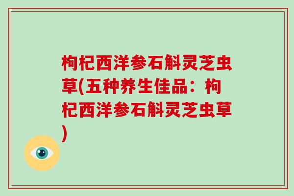 枸杞西洋参石斛灵芝虫草(五种养生佳品:枸杞西洋参石斛灵芝虫草)-第1张图片-破壁灵芝孢子粉研究指南 枸杞西洋参石斛灵芝虫草(五种养生佳品:枸杞西洋参石斛灵芝虫草)-第1张图片-破壁灵芝孢子粉研究指南