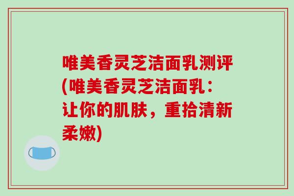 唯美香灵芝洁面乳测评(唯美香灵芝洁面乳：让你的肌肤，重拾清新柔嫩)-第1张图片-破壁灵芝孢子粉研究指南