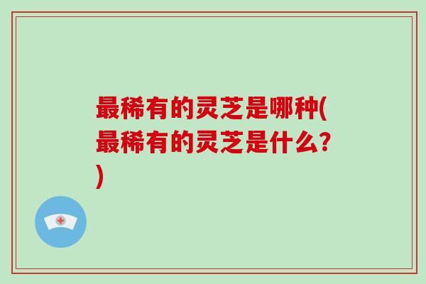 最稀有的灵芝是哪种(最稀有的灵芝是什么?)-第1张图片-破壁灵芝孢子粉研究指南 最稀有的灵芝是哪种(最稀有的灵芝是什么?)-第1张图片-破壁灵芝孢子粉研究指南