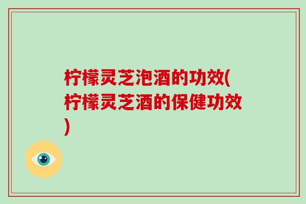 柠檬灵芝泡酒的功效(柠檬灵芝酒的保健功效)-第1张图片-破壁灵芝孢子粉研究指南