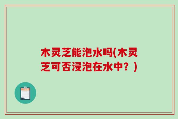 木灵芝能泡水吗(木灵芝可否浸泡在水中?)-第1张图片-破壁灵芝孢子粉研究指南 木灵芝能泡水吗(木灵芝可否浸泡在水中?)-第1张图片-破壁灵芝孢子粉研究指南
