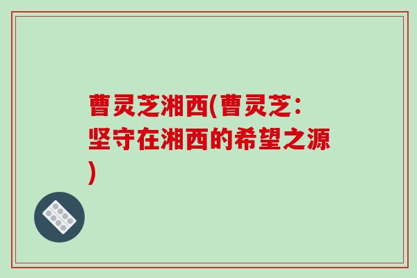 曹灵芝湘西(曹灵芝：坚守在湘西的希望之源)-第1张图片-破壁灵芝孢子粉研究指南