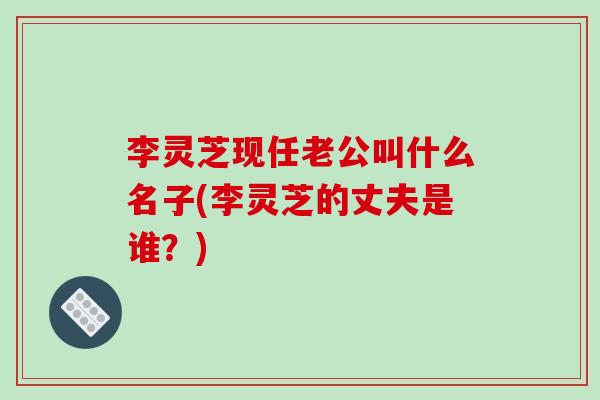 李灵芝现任老公叫什么名子(李灵芝的丈夫是谁？)-第1张图片-破壁灵芝孢子粉研究指南