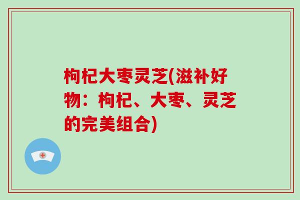 枸杞大枣灵芝(滋补好物：枸杞、大枣、灵芝的完美组合)-第1张图片-破壁灵芝孢子粉研究指南