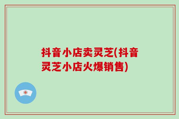 抖音小店卖灵芝(抖音灵芝小店火爆销售)-第1张图片-破壁灵芝孢子粉研究指南 抖音小店卖灵芝(抖音灵芝小店火爆销售)-第1张图片-破壁灵芝孢子粉研究指南