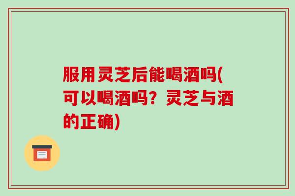服用灵芝后能喝酒吗(可以喝酒吗?灵芝与酒的正确)-第1张图片-破壁灵芝孢子粉研究指南 服用灵芝后能喝酒吗(可以喝酒吗?灵芝与酒的正确)-第1张图片-破壁灵芝孢子粉研究指南