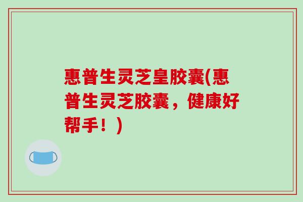 惠普生灵芝皇胶囊(惠普生灵芝胶囊，健康好帮手！)-第1张图片-破壁灵芝孢子粉研究指南