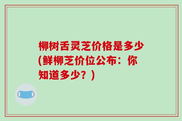 柳树舌灵芝价格是多少(鲜柳芝价位公布：你知道多少？)-第1张图片-破壁灵芝孢子粉研究指南