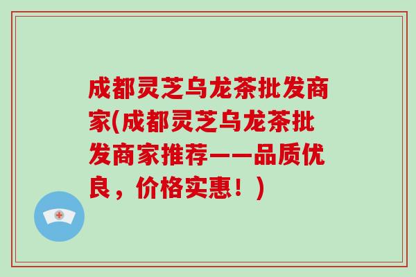 成都灵芝乌龙茶批发商家(成都灵芝乌龙茶批发商家推荐——品质优良,价格实惠!)-第1张图片-破壁灵芝孢子粉研究指南 成都灵芝乌龙茶批发商家(成都灵芝乌龙茶批发商家推荐——品质优良,价格实惠!)-第1张图片-破壁灵芝孢子粉研究指南