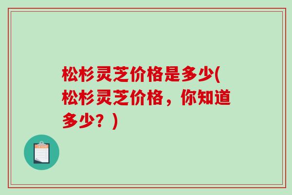 松杉灵芝价格是多少(松杉灵芝价格,你知道多少?)-第1张图片-破壁灵芝孢子粉研究指南 松杉灵芝价格是多少(松杉灵芝价格,你知道多少?)-第1张图片-破壁灵芝孢子粉研究指南