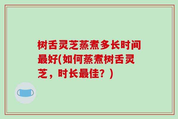 树舌灵芝蒸煮多长时间最好(如何蒸煮树舌灵芝，时长最佳？)-第1张图片-破壁灵芝孢子粉研究指南