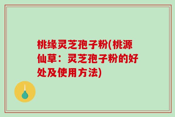 桃缘灵芝孢子粉(桃源仙草：灵芝孢子粉的好处及使用方法)-第1张图片-破壁灵芝孢子粉研究指南