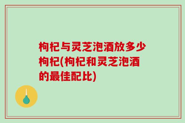 枸杞与灵芝泡酒放多少枸杞(枸杞和灵芝泡酒的最佳配比)-第1张图片-破壁灵芝孢子粉研究指南