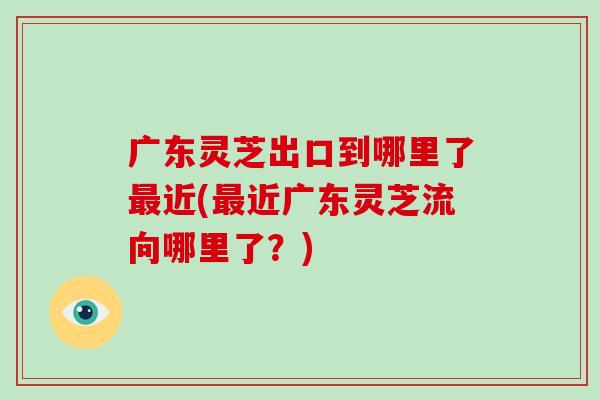 广东灵芝出口到哪里了最近(最近广东灵芝流向哪里了？)-第1张图片-破壁灵芝孢子粉研究指南