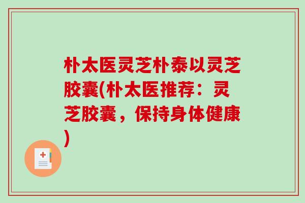 朴太医灵芝朴泰以灵芝胶囊(朴太医推荐：灵芝胶囊，保持身体健康)-第1张图片-破壁灵芝孢子粉研究指南